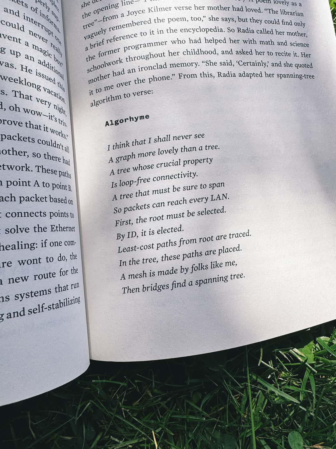The book lies open in the grass, displaying the poem titled Algorhyme in full. I think that I shall never see A graph more lovely than a tree. A tree whose crucial property Is loop-free connectivity. A tree which must be sure to span So packets can reach every LAN. First the root must be selected. By ID, it is elected. Least-cost paths from root are traced. In the tree, these paths are placed. A mesh is made by folks like me, Then bridges find a spanning tree.
