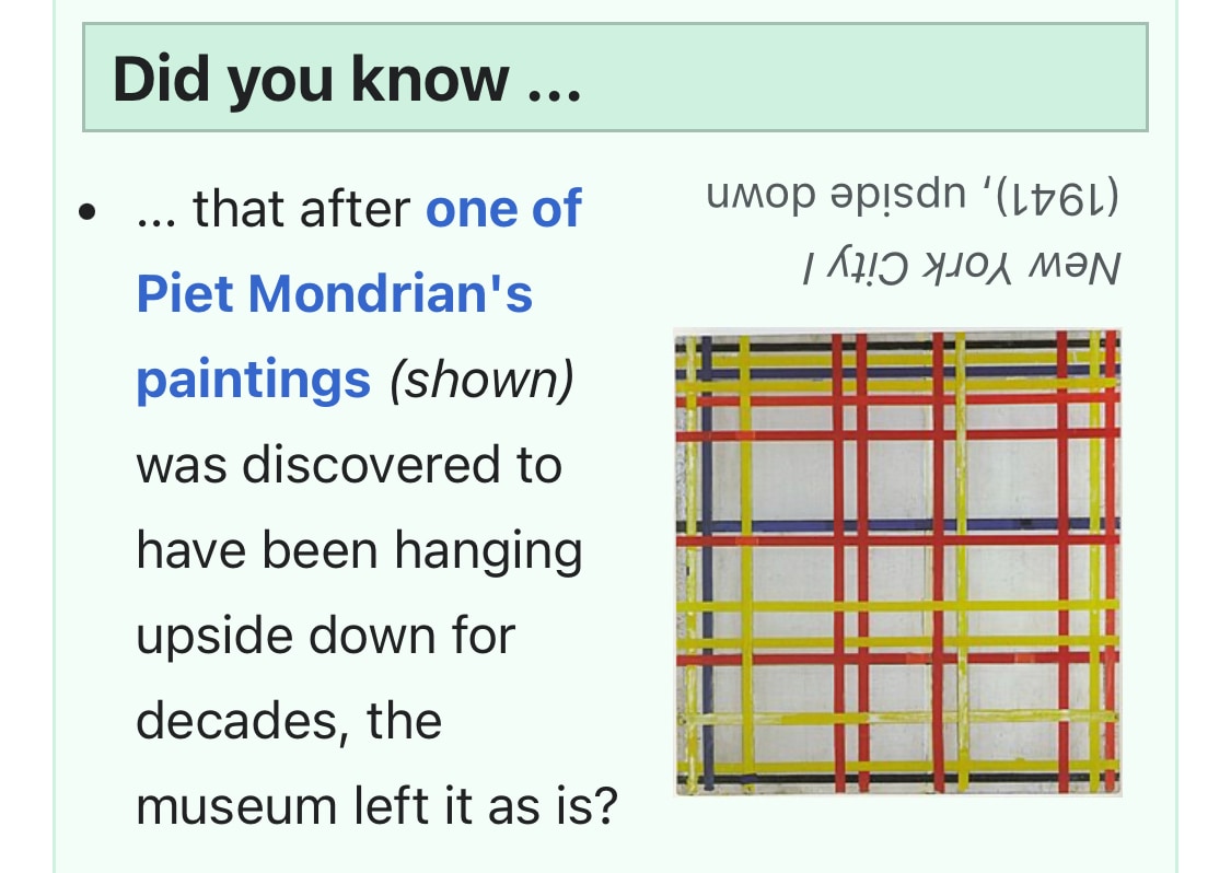 Screenshot from Wikipedia. Did you know … that after one of Piet Mondrian’s paintings (shown) was discovered to have been hanging upside down for decades, the museum left it as is? The photo of the painting and the following text is presented upside down by the Wikipedia editor: New York City I (1941), upside down.