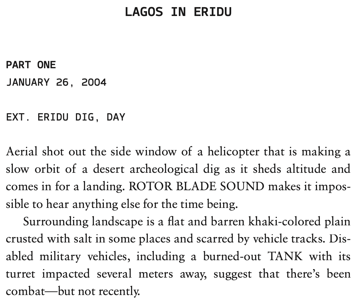 Excerpt from a screenplay. LAGOS IN ERIDU, PART ONE. JANUARY 26, 2004. EXT. ERIDU DIG, DAY. Aerial shot out the side window of a helicopter that is making a slow orbit of a desert archeological dig as it sheds altitude and comes in for a landing. ROTOR BLADE SOUND makes it impossible to hear anything else for the time being. Surrounding landscape is a flat and barren khaki-colored plain crusted with salt in some places and scarred by vehicle tracks. Disabled military vehicles, including a burned-out TANK with its turret impacted several meters away, suggest that there’s been combat–but not recently.
