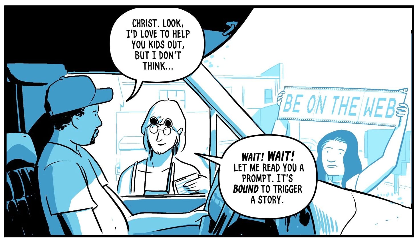 Comic panel: a view from inside a parked car. Two teenagers outside the car try to convince the driver to join the internet. One of them holds a banner on perforated printed paper that says: be on the web. The driver says: christ. Look, I’d love to help you kids out, but I don’t think… One of the teenagers interrupts: wait! Wait! Let me read you a prompt. It’s bound to trigger a story.